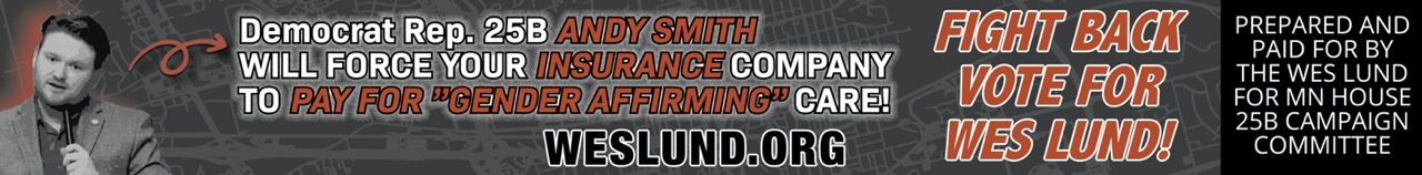 Democrat Representative Andy Smith of 25B says it’s really cool that Gender Affirming care is now a REQUIRED MANDATE for Insurance Companies!

Posted by:

qhtccwmy

|

On:
October 24, 2024

|
Uncategorized
25B, Andy Smith, Gender Affirming Care, Insurance Mandate, Vote, Wes Lund

Listen to this video below and you will hear Andy Smith – current House Seat Representative for district 25B IN HIS OWN WORDS say “…It’s really cool that Gender Affirming care is now a REQUIRED MANDATE for Insurance Companies!” That means YOU pay for Transgender Surgeries.

    THEY ARE FORCING Insurance Companies to PAY FOR “GENDER AFFIRMING CARE” by passing their Democrat laws. Yes, you will be paying premiums to fund genital mutilation of children in Minnesota. And did I mention that Andy Smith is from California?

What can be done to stop this?

We need to send him packing… Furthermore, there is UNPRECEDENTED FRAUD, WASTE AND ABUSE inside DFL Rep. Andy Smith’s Minnesota State Department of Human Services – Fight back on November 3rd by electing WES LUND for district 25B.