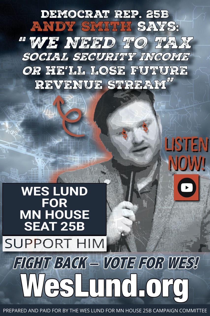 Democratic Representative Andy Smith Says: “No Social Security Income Tax Exemption for the Elderly of District 25B”
ISSUES
Andy Smith, DFL, Minnestoa, Rochester, Vote, Wes Lund

DFL Rep. Andy Smith MN 25B, says “The Social Security Tax Exemption for Elderly on Fixed Income is a Bad Idea. If we exempt Social Security Taxes then we need to tax higher in another area of taxation…”

In this video below you will hear current Democrat Rep. Andy Smith in House 25B in HIS OWN WORDS say we need to TAX SOCIAL SECURITY INCOME or he “LOSES FUTURE REVENUE STREAM”.