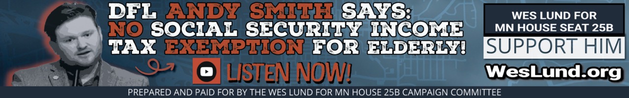 Democratic Representative Andy Smith Says: “No Social Security Income Tax Exemption for the Elderly of District 25B”
ISSUES
Andy Smith, DFL, Minnestoa, Rochester, Vote, Wes Lund

DFL Rep. Andy Smith MN 25B, says “The Social Security Tax Exemption for Elderly on Fixed Income is a Bad Idea. If we exempt Social Security Taxes then we need to tax higher in another area of taxation…”

In this video below you will hear current Democrat Rep. Andy Smith in House 25B in HIS OWN WORDS say we need to TAX SOCIAL SECURITY INCOME or he “LOSES FUTURE REVENUE STREAM”.