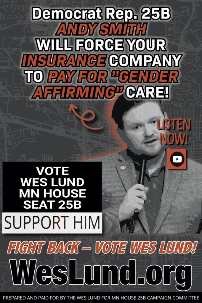 Democrat Representative Andy Smith of 25B says it’s really cool that Gender Affirming care is now a REQUIRED MANDATE for Insurance Companies! Posted by: qhtccwmy | On: October 24, 2024 | Uncategorized 25B, Andy Smith, Gender Affirming Care, Insurance Mandate, Vote, Wes Lund Listen to this video below and you will hear Andy Smith – current House Seat Representative for district 25B IN HIS OWN WORDS say “…It’s really cool that Gender Affirming care is now a REQUIRED MANDATE for Insurance Companies!” That means YOU pay for Transgender Surgeries. THEY ARE FORCING Insurance Companies to PAY FOR “GENDER AFFIRMING CARE” by passing their Democrat laws. Yes, you will be paying premiums to fund genital mutilation of children in Minnesota. And did I mention that Andy Smith is from California? What can be done to stop this? We need to send him packing… Furthermore, there is UNPRECEDENTED FRAUD, WASTE AND ABUSE inside DFL Rep. Andy Smith’s Minnesota State Department of Human Services – Fight back on November 3rd by electing WES LUND for district 25B.